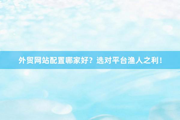 外贸网站配置哪家好？选对平台渔人之利！