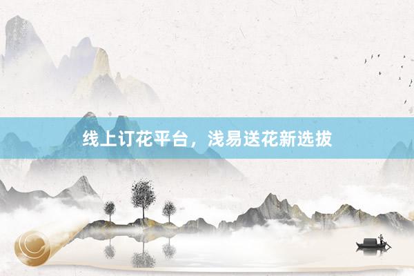 线上订花平台，浅易送花新选拔